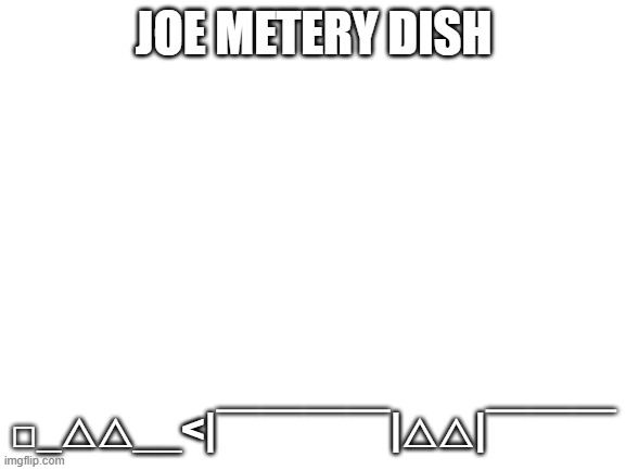 :3 | JOE METERY DISH; □_△△__<|￣￣￣￣|△△|￣￣￣ | image tagged in blank white template | made w/ Imgflip meme maker