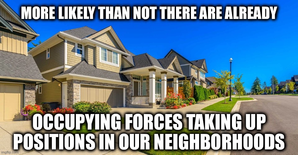 MORE LIKELY THAN NOT THERE ARE ALREADY; OCCUPYING FORCES TAKING UP POSITIONS IN OUR NEIGHBORHOODS | image tagged in home,oblivious suburban mom,liberal hypocrisy,stupid liberals,terrorism,ww3 | made w/ Imgflip meme maker