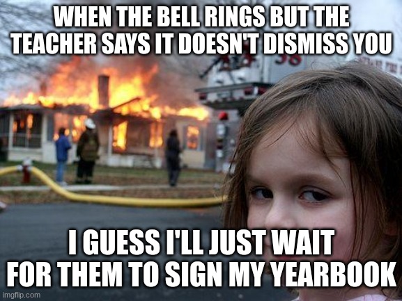 Disaster Girl | WHEN THE BELL RINGS BUT THE TEACHER SAYS IT DOESN'T DISMISS YOU; I GUESS I'LL JUST WAIT FOR THEM TO SIGN MY YEARBOOK | image tagged in memes,disaster girl | made w/ Imgflip meme maker