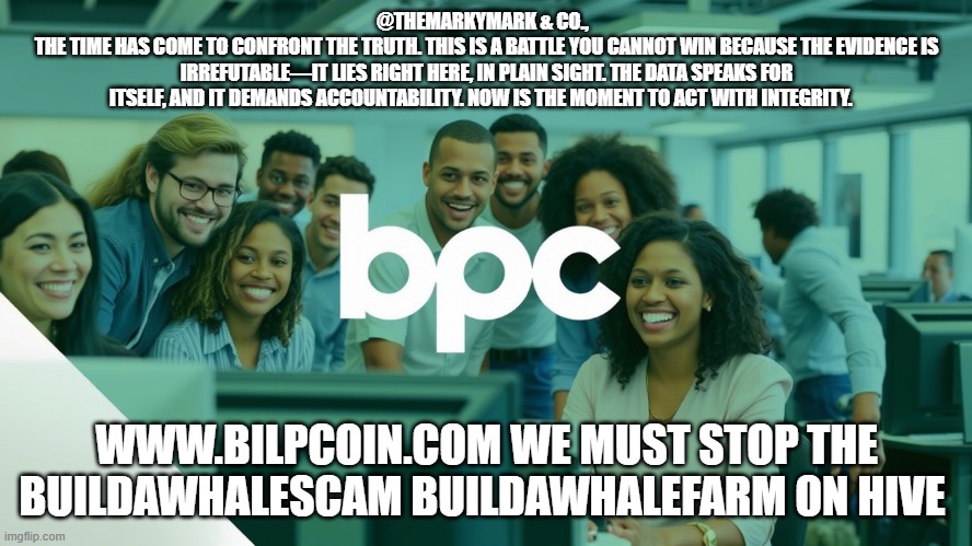 @THEMARKYMARK & CO.,  
THE TIME HAS COME TO CONFRONT THE TRUTH. THIS IS A BATTLE YOU CANNOT WIN BECAUSE THE EVIDENCE IS IRREFUTABLE—IT LIES RIGHT HERE, IN PLAIN SIGHT. THE DATA SPEAKS FOR ITSELF, AND IT DEMANDS ACCOUNTABILITY. NOW IS THE MOMENT TO ACT WITH INTEGRITY. WWW.BILPCOIN.COM WE MUST STOP THE BUILDAWHALESCAM BUILDAWHALEFARM ON HIVE | made w/ Imgflip meme maker