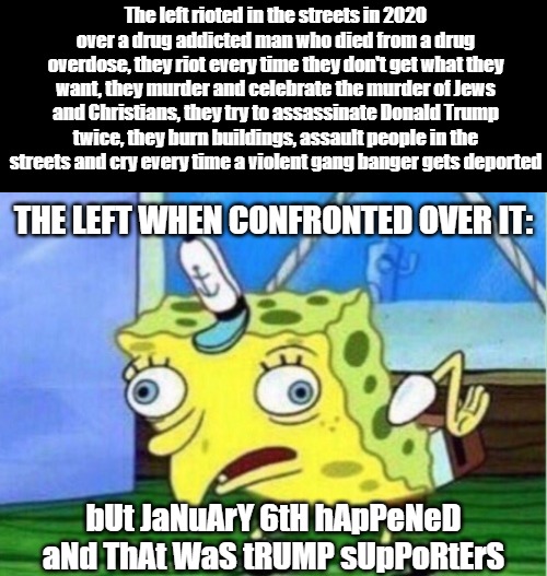 It's the only thing they have and it wasn't even started by "MAGA." | The left rioted in the streets in 2020 over a drug addicted man who died from a drug overdose, they riot every time they don't get what they want, they murder and celebrate the murder of Jews and Christians, they try to assassinate Donald Trump twice, they burn buildings, assault people in the streets and cry every time a violent gang banger gets deported; THE LEFT WHEN CONFRONTED OVER IT:; bUt JaNuArY 6tH hApPeNeD aNd ThAt WaS tRUMP sUpPoRtErS | image tagged in memes,mocking spongebob,donald trumps,maga,democrats,democrats support violence | made w/ Imgflip meme maker