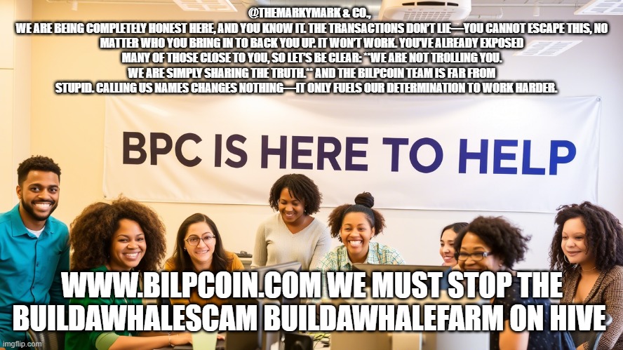 @THEMARKYMARK & CO.,  
WE ARE BEING COMPLETELY HONEST HERE, AND YOU KNOW IT. THE TRANSACTIONS DON’T LIE—YOU CANNOT ESCAPE THIS, NO MATTER WHO YOU BRING IN TO BACK YOU UP. IT WON’T WORK. YOU’VE ALREADY EXPOSED MANY OF THOSE CLOSE TO YOU, SO LET’S BE CLEAR: **WE ARE NOT TROLLING YOU. WE ARE SIMPLY SHARING THE TRUTH.** AND THE BILPCOIN TEAM IS FAR FROM STUPID. CALLING US NAMES CHANGES NOTHING—IT ONLY FUELS OUR DETERMINATION TO WORK HARDER. WWW.BILPCOIN.COM WE MUST STOP THE BUILDAWHALESCAM BUILDAWHALEFARM ON HIVE | made w/ Imgflip meme maker