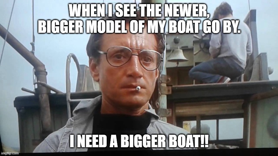 We're gonna need a bigger boat | WHEN I SEE THE NEWER, BIGGER MODEL OF MY BOAT GO BY. I NEED A BIGGER BOAT!! | image tagged in we're gonna need a bigger boat | made w/ Imgflip meme maker