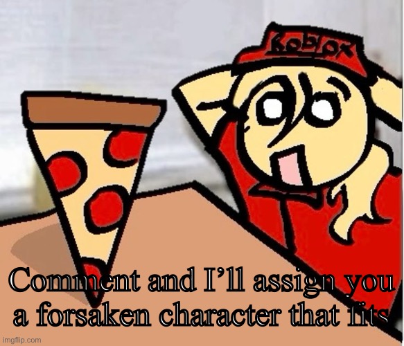 PIZA?!??!??????? | Comment and I’ll assign you a forsaken character that fits | image tagged in piza | made w/ Imgflip meme maker
