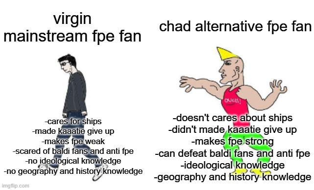 virgin mainstream fundamental paper education fan vs chad alternative fundamental paper education fan | chad alternative fpe fan; virgin mainstream fpe fan; -doesn't cares about ships
-didn't made kaaatie give up
-makes fpe strong
-can defeat baldi fans and anti fpe
-ideological knowledge
-geography and history knowledge; -cares for ships
-made kaaatie give up
-makes fpe weak
-scared of baldi fans and anti fpe
-no ideological knowledge
-no geography and history knowledge | image tagged in virgin vs chad,fpe,fundamental paper education,ideology,ideologies,baldi's basics | made w/ Imgflip meme maker