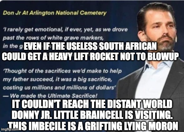 Useless Donny Dumpster Jr. | EVEN IF THE USELESS SOUTH AFRICAN COULD GET A HEAVY LIFT ROCKET NOT TO BLOWUP; IT COULDN'T REACH THE DISTANT WORLD DONNY JR. LITTLE BRAINCELL IS VISITING.  THIS IMBECILE IS A GRIFTING LYING MORON | image tagged in worthless lying pile of trump shit | made w/ Imgflip meme maker