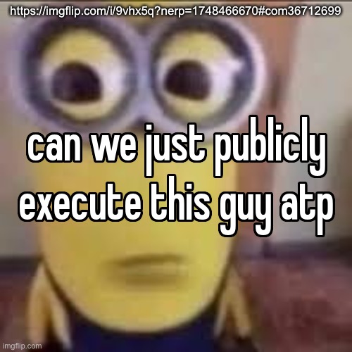 can we just publicly execute this guy atp | https://imgflip.com/i/9vhx5q?nerp=1748466670#com36712699 | image tagged in can we just publicly execute this guy atp | made w/ Imgflip meme maker
