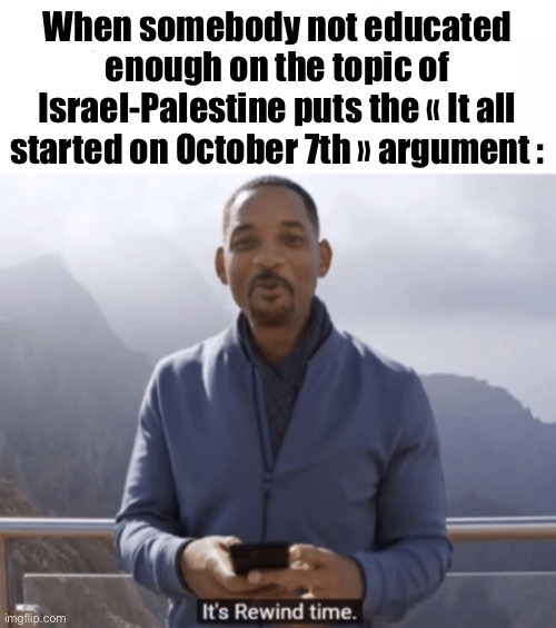 Not sure if somebody has done this one before but here you go. | When somebody not educated enough on the topic of Israel-Palestine puts the « It all started on October 7th » argument : | image tagged in it's rewind time,will smith,youtube rewind 2018,palestine,middle east | made w/ Imgflip meme maker