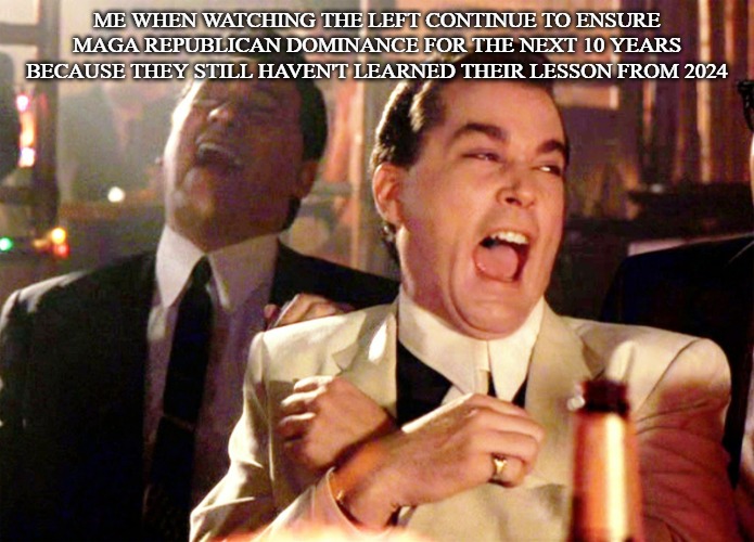If Republicans don't shoot themselves in the foot, then we're good. | ME WHEN WATCHING THE LEFT CONTINUE TO ENSURE MAGA REPUBLICAN DOMINANCE FOR THE NEXT 10 YEARS BECAUSE THEY STILL HAVEN'T LEARNED THEIR LESSON FROM 2024 | image tagged in memes,good fellas hilarious,maga,america | made w/ Imgflip meme maker