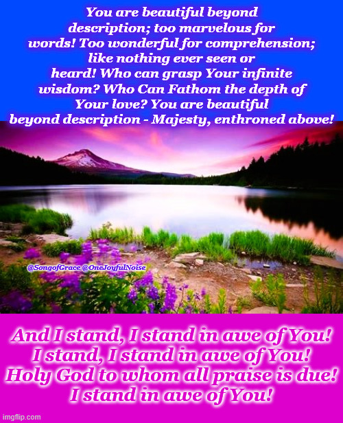 I Stand In Awe! | You are beautiful beyond description; too marvelous for words! Too wonderful for comprehension; like nothing ever seen or heard! Who can grasp Your infinite wisdom? Who Can Fathom the depth of Your love? You are beautiful beyond description - Majesty, enthroned above! @SongofGrace @OneJoyfulNoise; And I stand, I stand in awe of You!
I stand, I stand in awe of You!
Holy God to whom all praise is due!
I stand in awe of You! | image tagged in i stand in awe | made w/ Imgflip meme maker