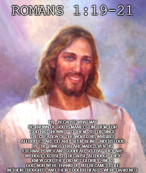Man has no excuse to not follow Christ. He has made it known to us and if we refuse Him, we die without him. | ROMANS 1:19-21; 19)....BECAUSE WHAT MAY BE KNOWN OF GOD IS MANIFEST IN THEM, FOR GOD HAS SHOWN IT TO THEM. 20) FOR SINCE THE CREATION OF THE WORLD HIS INVISIBLE ATTRIBUTES ARE CLEARLY SEEN, BEING UNDERSTOOD BY THE THINGS THAT ARE MADE, EVEN HIS ETERNAL POWER AND GODHEAD, SO THAT THEY ARE WITHOUT EXCUSE, 21) BECAUSE, ALTHOUGH THEY KNEW GOD, THEY DID NOT GLORIFY HIM AS GOD, NOR WERE THANKFUL, BUT BECAME FUTILE IN THEIR THOUGHTS, AND THEIR FOOLISH HEARTS WERE DARKENED. | image tagged in memes,smiling jesus,christiansonly,jesus christ,god saves | made w/ Imgflip meme maker