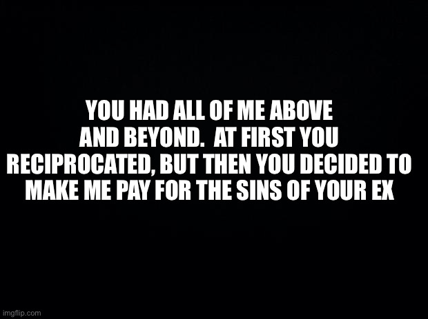 Black background | YOU HAD ALL OF ME ABOVE AND BEYOND.  AT FIRST YOU RECIPROCATED, BUT THEN YOU DECIDED TO MAKE ME PAY FOR THE SINS OF YOUR EX | image tagged in truth | made w/ Imgflip meme maker