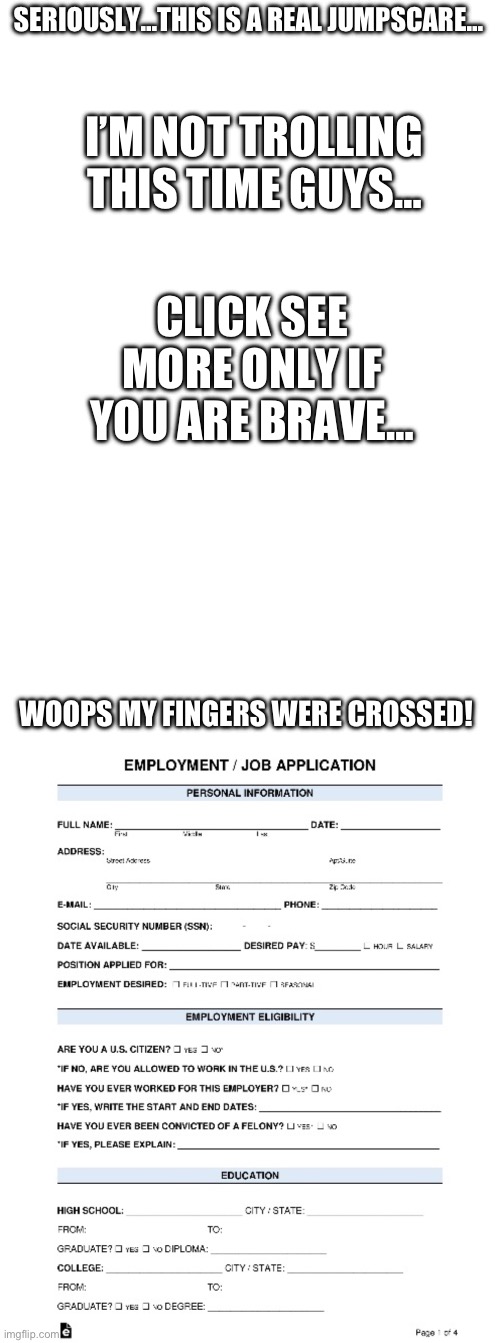 …do as I say, not as I do, folks | SERIOUSLY…THIS IS A REAL JUMPSCARE…; I’M NOT TROLLING THIS TIME GUYS…; CLICK SEE MORE ONLY IF YOU ARE BRAVE…; WOOPS MY FINGERS WERE CROSSED! | image tagged in blank white template | made w/ Imgflip meme maker