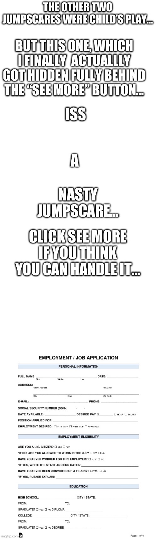 Real jumpscare this time… | THE OTHER TWO JUMPSCARES WERE CHILD’S PLAY…; BUT THIS ONE, WHICH I FINALLY  ACTUALLLY GOT HIDDEN FULLY BEHIND THE “SEE MORE” BUTTON…; ISS; A; NASTY JUMPSCARE…; CLICK SEE MORE IF YOU THINK YOU CAN HANDLE IT… | image tagged in blank white template | made w/ Imgflip meme maker
