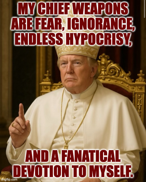 Lots of people relate to it. | MY CHIEF WEAPONS
ARE FEAR, IGNORANCE,
ENDLESS HYPOCRISY, AND A FANATICAL DEVOTION TO MYSELF. | image tagged in pope trump,memes,our chief weapons are | made w/ Imgflip meme maker