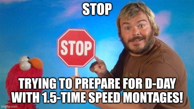Jack Black Elmo Stop | STOP; TRYING TO PREPARE FOR D-DAY WITH 1.5-TIME SPEED MONTAGES! | image tagged in jack black elmo stop | made w/ Imgflip meme maker