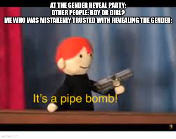 average gender reveal experience | AT THE GENDER REVEAL PARTY:
OTHER PEOPLE: BOY OR GIRL?
ME WHO WAS MISTAKENLY TRUSTED WITH REVEALING THE GENDER: | image tagged in it's a pipe bomb | made w/ Imgflip meme maker