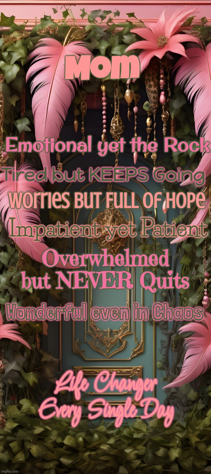 M.O.M. | Mom; Emotional yet the Rock; Tired but KEEPS Going; Worries but Full of Hope; Impatient yet Patient; Overwhelmed but NEVER Quits; Wonderful even in Chaos; Life Changer Every Single Day | image tagged in mom,feathers,door,inspirational quote,pink | made w/ Imgflip meme maker