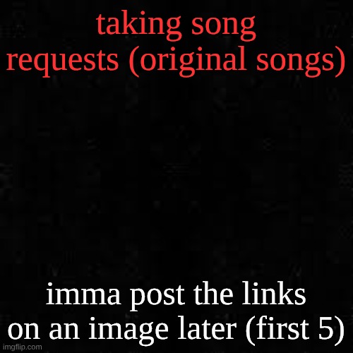 Black screen | taking song requests (original songs); imma post the links on an image later (first 5) | image tagged in black screen | made w/ Imgflip meme maker