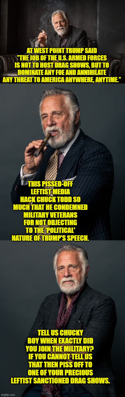 Ever salute anything aside from yourself in the mirror Chuck? | AT WEST POINT TRUMP SAID "THE JOB OF THE U.S. ARMED FORCES IS NOT TO HOST DRAG SHOWS, BUT TO DOMINATE ANY FOE AND ANNIHILATE ANY THREAT TO AMERICA ANYWHERE, ANYTIME.”; THIS PISSED-OFF LEFTIST MEDIA HACK CHUCK TODD SO MUCH THAT HE CONDEMNED MILITARY VETERANS FOR NOT OBJECTING TO THE 'POLITICAL' NATURE OF TRUMP'S SPEECH. TELL US CHUCKY BOY WHEN EXACTLY DID YOU JOIN THE MILITARY?  IF YOU CANNOT TELL US THAT THEN PISS OFF TO ONE OF YOUR PRECIOUS LEFTIST SANCTIONED DRAG SHOWS. | image tagged in yep | made w/ Imgflip meme maker