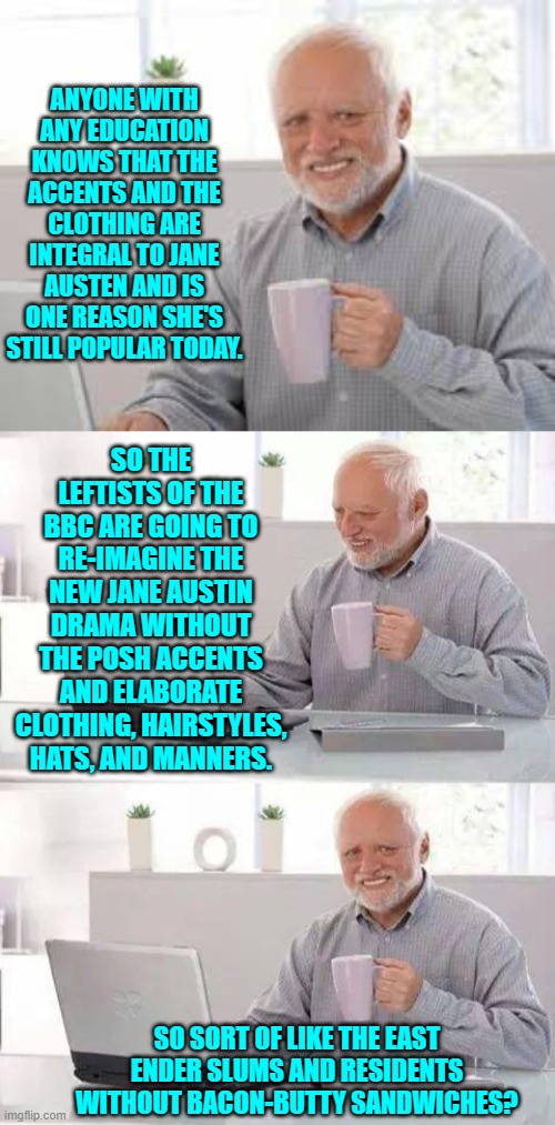 Should be interesting in a God Awful leftist way. | ANYONE WITH ANY EDUCATION KNOWS THAT THE ACCENTS AND THE CLOTHING ARE INTEGRAL TO JANE AUSTEN AND IS ONE REASON SHE'S STILL POPULAR TODAY. SO THE LEFTISTS OF THE BBC ARE GOING TO RE-IMAGINE THE NEW JANE AUSTIN DRAMA WITHOUT THE POSH ACCENTS AND ELABORATE CLOTHING, HAIRSTYLES, HATS, AND MANNERS. SO SORT OF LIKE THE EAST ENDER SLUMS AND RESIDENTS WITHOUT BACON-BUTTY SANDWICHES? | image tagged in hide the pain harold | made w/ Imgflip meme maker