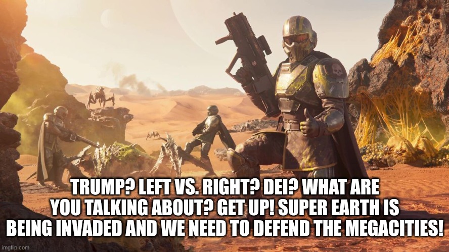 5 upvotes and this goes to politics (it's going anyway) | TRUMP? LEFT VS. RIGHT? DEI? WHAT ARE YOU TALKING ABOUT? GET UP! SUPER EARTH IS BEING INVADED AND WE NEED TO DEFEND THE MEGACITIES! | image tagged in helldivers 2 | made w/ Imgflip meme maker