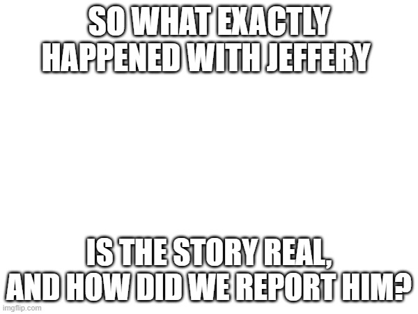 SO WHAT EXACTLY HAPPENED WITH JEFFERY; IS THE STORY REAL, AND HOW DID WE REPORT HIM? | image tagged in jeffrey | made w/ Imgflip meme maker