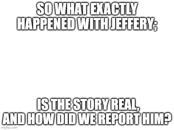SO WHAT EXACTLY HAPPENED WITH JEFFERY;; IS THE STORY REAL, AND HOW DID WE REPORT HIM? | made w/ Imgflip meme maker