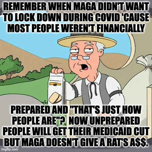Pepperidge Farm notices the hypocrisy. | REMEMBER WHEN MAGA DIDN'T WANT
TO LOCK DOWN DURING COVID 'CAUSE
MOST PEOPLE WEREN'T FINANCIALLY; PREPARED AND "THAT'S JUST HOW
PEOPLE ARE"?  NOW UNPREPARED
PEOPLE WILL GET THEIR MEDICAID CUT
BUT MAGA DOESN'T GIVE A RAT'S A$$. | image tagged in memes,pepperidge farm remembers,maga,hypocrisy | made w/ Imgflip meme maker