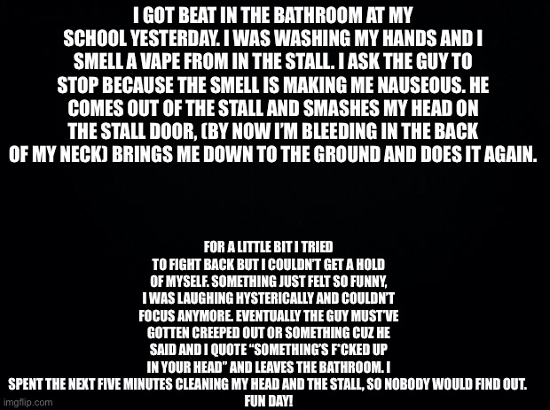 Wild day | FOR A LITTLE BIT I TRIED TO FIGHT BACK BUT I COULDN’T GET A HOLD OF MYSELF. SOMETHING JUST FELT SO FUNNY, I WAS LAUGHING HYSTERICALLY AND COULDN’T FOCUS ANYMORE. EVENTUALLY THE GUY MUST’VE GOTTEN CREEPED OUT OR SOMETHING CUZ HE SAID AND I QUOTE “SOMETHING’S F*CKED UP IN YOUR HEAD” AND LEAVES THE BATHROOM. I SPENT THE NEXT FIVE MINUTES CLEANING MY HEAD AND THE STALL, SO NOBODY WOULD FIND OUT. 
FUN DAY! I GOT BEAT IN THE BATHROOM AT MY SCHOOL YESTERDAY. I WAS WASHING MY HANDS AND I SMELL A VAPE FROM IN THE STALL. I ASK THE GUY TO STOP BECAUSE THE SMELL IS MAKING ME NAUSEOUS. HE COMES OUT OF THE STALL AND SMASHES MY HEAD ON THE STALL DOOR, (BY NOW I’M BLEEDING IN THE BACK OF MY NECK) BRINGS ME DOWN TO THE GROUND AND DOES IT AGAIN. | image tagged in black background | made w/ Imgflip meme maker
