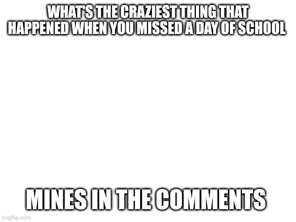 WHAT'S THE CRAZIEST THING THAT HAPPENED WHEN YOU MISSED A DAY OF SCHOOL; MINES IN THE COMMENTS | made w/ Imgflip meme maker