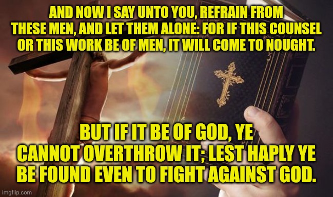 Jesus Cross Bible | AND NOW I SAY UNTO YOU, REFRAIN FROM THESE MEN, AND LET THEM ALONE: FOR IF THIS COUNSEL OR THIS WORK BE OF MEN, IT WILL COME TO NOUGHT. BUT IF IT BE OF GOD, YE CANNOT OVERTHROW IT; LEST HAPLY YE BE FOUND EVEN TO FIGHT AGAINST GOD. | image tagged in jesus cross bible | made w/ Imgflip meme maker