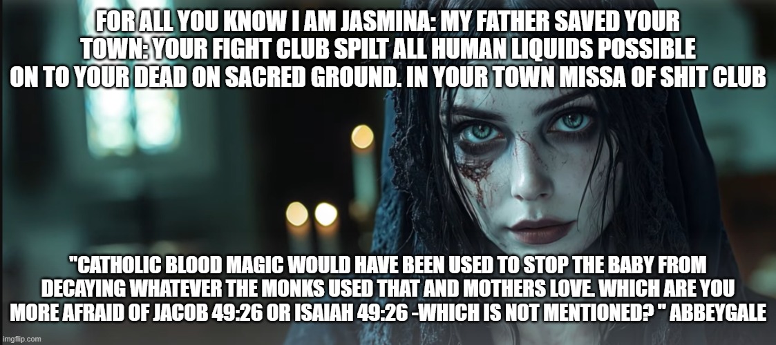 FOR ALL YOU KNOW I AM JASMINA: MY FATHER SAVED YOUR TOWN: YOUR FIGHT CLUB SPILT ALL HUMAN LIQUIDS POSSIBLE ON TO YOUR DEAD ON SACRED GROUND. IN YOUR TOWN MISSA OF SHIT CLUB; "CATHOLIC BLOOD MAGIC WOULD HAVE BEEN USED TO STOP THE BABY FROM DECAYING WHATEVER THE MONKS USED THAT AND MOTHERS LOVE. WHICH ARE YOU MORE AFRAID OF JACOB 49:26 OR ISAIAH 49:26 -WHICH IS NOT MENTIONED? " ABBEYGALE | made w/ Imgflip meme maker