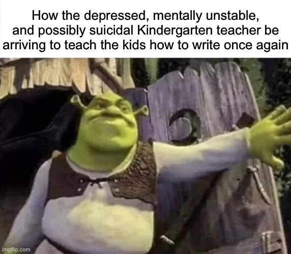 Shrek opens the door | How the depressed, mentally unstable, and possibly suicidal Kindergarten teacher be arriving to teach the kids how to write once again | image tagged in shrek opens the door,msmg | made w/ Imgflip meme maker