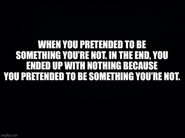 Black background | WHEN YOU PRETENDED TO BE SOMETHING YOU’RE NOT. IN THE END, YOU ENDED UP WITH NOTHING BECAUSE YOU PRETENDED TO BE SOMETHING YOU’RE NOT. | image tagged in truth | made w/ Imgflip meme maker