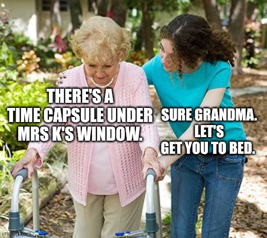 Sure grandma let's get you to bed | THERE'S A TIME CAPSULE UNDER MRS K'S WINDOW. SURE GRANDMA. LET'S GET YOU TO BED. | image tagged in sure grandma let's get you to bed | made w/ Imgflip meme maker