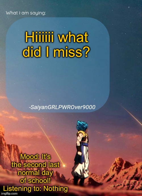 SayianGRLPWROver9000's NEW Announcement page | Hiiiiii what did I miss? Mood: It’s the second last normal day of school!
Listening to: Nothing | image tagged in sayiangrlpwrover9000's new announcement page | made w/ Imgflip meme maker