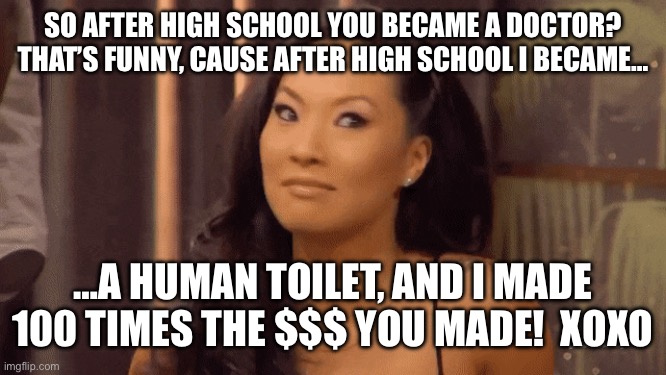 Asa Akira | SO AFTER HIGH SCHOOL YOU BECAME A DOCTOR? THAT’S FUNNY, CAUSE AFTER HIGH SCHOOL I BECAME…; …A HUMAN TOILET, AND I MADE 100 TIMES THE $$$ YOU MADE!  XOXO | image tagged in asa akira,college | made w/ Imgflip meme maker
