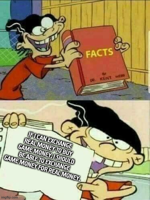 I Feel Like This Needs to be Said | IF I CAN EXCHANGE REAL MONEY TO BUY GAME MONEY, I SHOULD BE ABLE TO EXCHANGE GAME MONEY FOR REAL MONEY. | image tagged in double d facts book | made w/ Imgflip meme maker