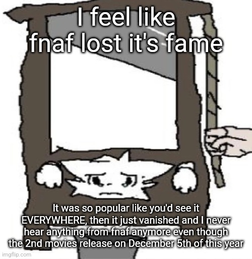 silly cat being beheaded or smth | I feel like fnaf lost it's fame; It was so popular like you'd see it EVERYWHERE, then it just vanished and I never hear anything from fnaf anymore even though the 2nd movies release on December 5th of this year | image tagged in silly cat being beheaded or smth | made w/ Imgflip meme maker