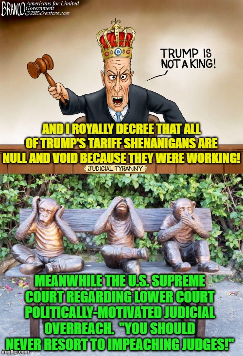Something IS going to give; and it will be interesting to see what does. | AND I ROYALLY DECREE THAT ALL OF TRUMP'S TARIFF SHENANIGANS ARE NULL AND VOID BECAUSE THEY WERE WORKING! MEANWHILE THE U.S. SUPREME COURT REGARDING LOWER COURT POLITICALLY-MOTIVATED JUDICIAL OVERREACH.  "YOU SHOULD NEVER RESORT TO IMPEACHING JUDGES!" | image tagged in yep | made w/ Imgflip meme maker