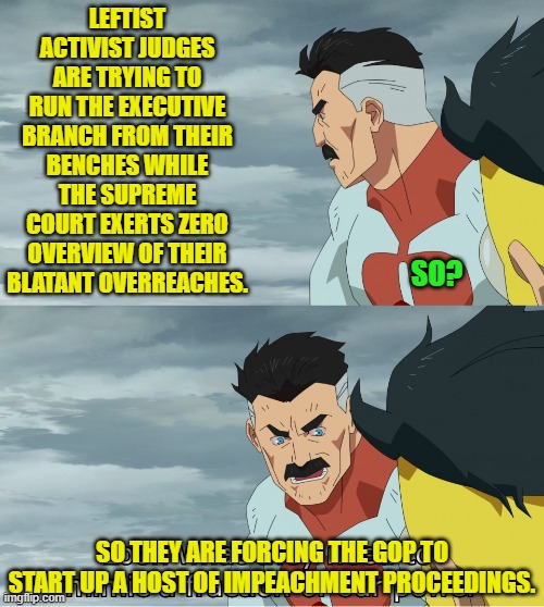 Actually I think that at some point the Supreme Court will be forced to do it's job instead. | LEFTIST ACTIVIST JUDGES ARE TRYING TO RUN THE EXECUTIVE BRANCH FROM THEIR BENCHES WHILE THE SUPREME COURT EXERTS ZERO OVERVIEW OF THEIR BLATANT OVERREACHES. SO? SO THEY ARE FORCING THE GOP TO START UP A HOST OF IMPEACHMENT PROCEEDINGS. | image tagged in look what they need to mimic a fraction of our power | made w/ Imgflip meme maker