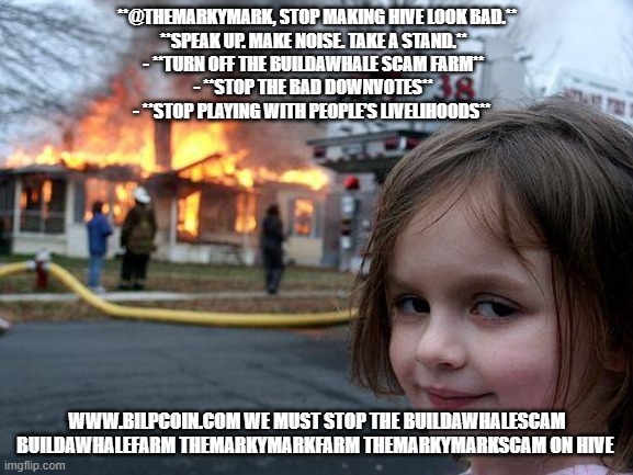 Disaster Girl Meme | **@THEMARKYMARK, STOP MAKING HIVE LOOK BAD.**

**SPEAK UP. MAKE NOISE. TAKE A STAND.**  
- **TURN OFF THE BUILDAWHALE SCAM FARM**  
- **STOP THE BAD DOWNVOTES**  
- **STOP PLAYING WITH PEOPLE’S LIVELIHOODS**; WWW.BILPCOIN.COM WE MUST STOP THE BUILDAWHALESCAM BUILDAWHALEFARM THEMARKYMARKFARM THEMARKYMARKSCAM ON HIVE | image tagged in memes,disaster girl | made w/ Imgflip meme maker