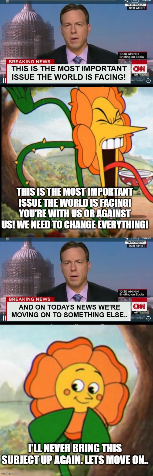 40 years of liberalism in one single meme. | THIS IS THE MOST IMPORTANT ISSUE THE WORLD IS FACING! THIS IS THE MOST IMPORTANT ISSUE THE WORLD IS FACING! YOU'RE WITH US OR AGAINST US! WE NEED TO CHANGE EVERYTHING! AND ON TODAYS NEWS WE'RE MOVING ON TO SOMETHING ELSE.. I'LL NEVER BRING THIS SUBJECT UP AGAIN. LETS MOVE ON.. | image tagged in cnn breaking news template,angry flower,cuphead flower | made w/ Imgflip meme maker