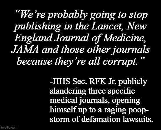 Yeah... he better show up with receipts or he's cooked. | “We’re probably going to stop
publishing in the Lancet, New
England Journal of Medicine,
JAMA and those other journals
because they’re all corrupt.”; -HHS Sec. RFK Jr. publicly
slandering three specific
medical journals, opening
himself up to a raging poop-
storm of defamation lawsuits. | image tagged in short black template,trump administration,incompetence,what were you thinking,were you thinking | made w/ Imgflip meme maker