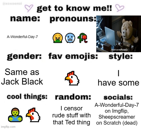 Know me | A-Wonderful-Day-7; 🤮🥶🥀; 🐔; I have some; Same as Jack Black; A-Wonderful-Day-7 on Imgflip, Sheepscreamer on Scratch (dead); I censor rude stuff with that Ted thing; 🧟‍♂️🐔 | image tagged in get to know me but better | made w/ Imgflip meme maker