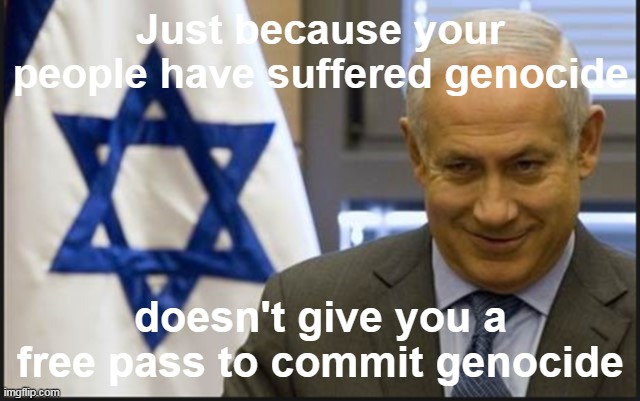Nothing justifies genocide | Just because your people have suffered genocide; doesn't give you a free pass to commit genocide | image tagged in israel netanyahu | made w/ Imgflip meme maker