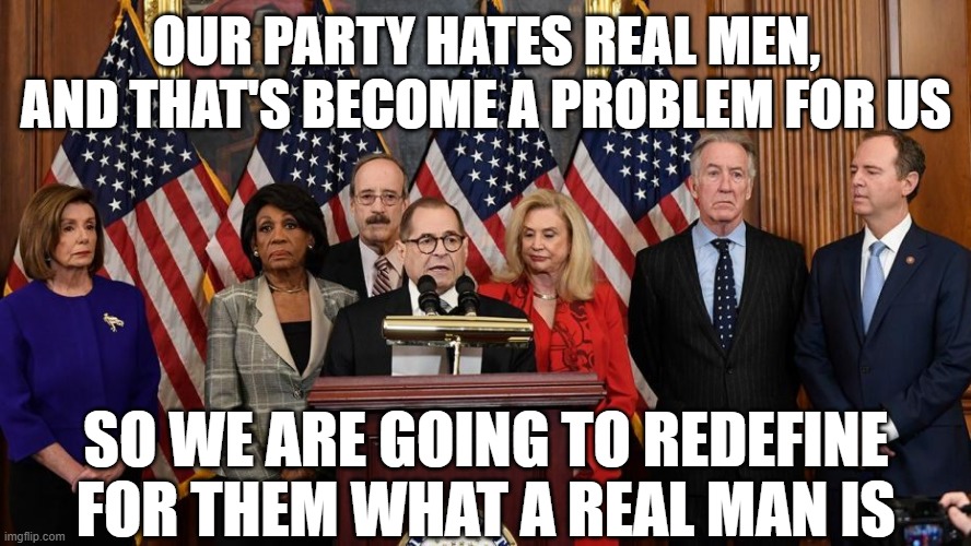 House Democrats | OUR PARTY HATES REAL MEN, AND THAT'S BECOME A PROBLEM FOR US; SO WE ARE GOING TO REDEFINE FOR THEM WHAT A REAL MAN IS | image tagged in house democrats | made w/ Imgflip meme maker