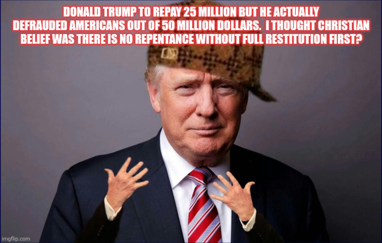 Fake Christians in America | DONALD TRUMP TO REPAY 25 MILLION BUT HE ACTUALLY DEFRAUDED AMERICANS OUT OF 50 MILLION DOLLARS.  I THOUGHT CHRISTIAN BELIEF WAS THERE IS NO REPENTANCE WITHOUT FULL RESTITUTION FIRST? | image tagged in scumbag trump | made w/ Imgflip meme maker