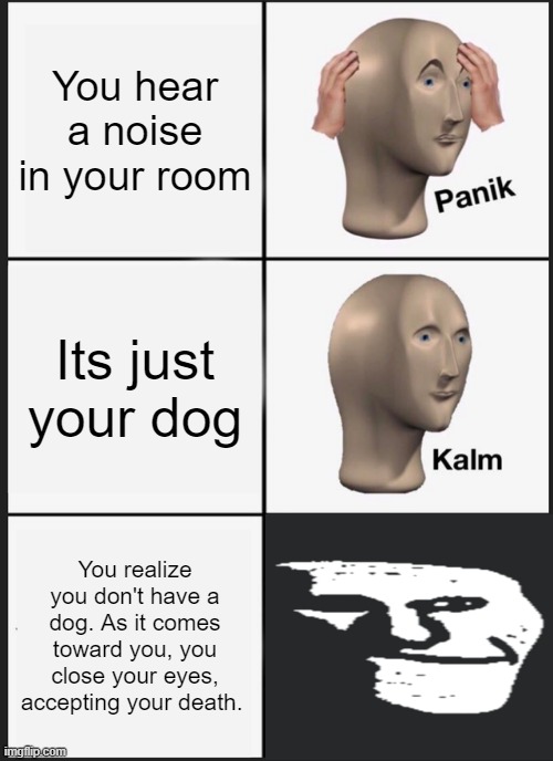 I wonder who was in my room? | You hear a noise in your room; Its just your dog; You realize you don't have a dog. As it comes toward you, you close your eyes, accepting your death. | image tagged in memes,panik kalm panik,distressing memes | made w/ Imgflip meme maker